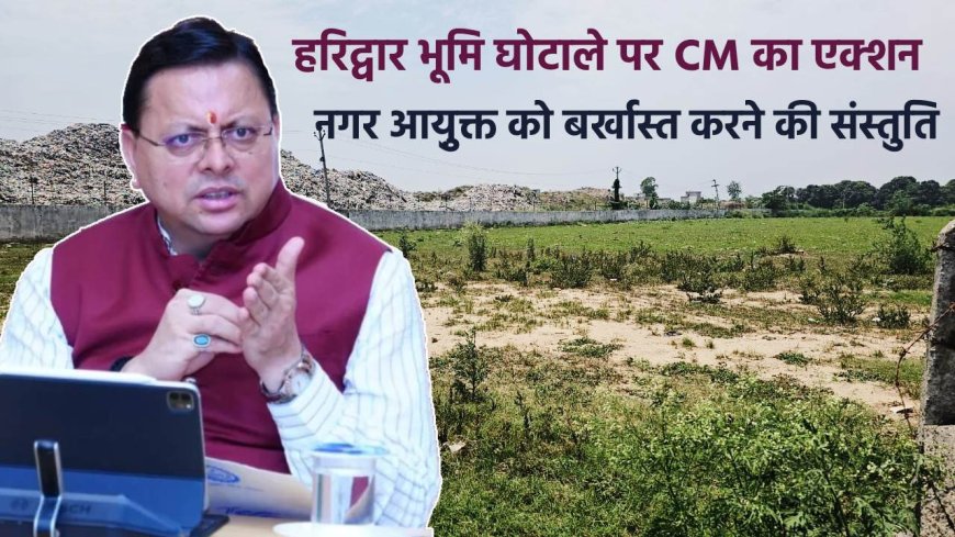 हरिद्वार भूमि घोटाले में मुख्यमंत्री का कठोर निर्णय, नगर आयुक्त बर्खास्त, पूर्व डीएम को सजा